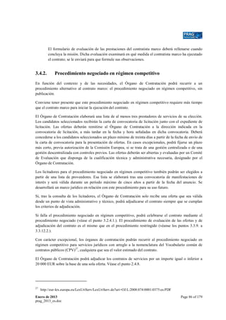 El formulario de evaluación de las prestaciones del contratista marco deberá rellenarse cuando
concluya la misión. Dicha evaluación examinará en qué medida el contratista marco ha ejecutado
el contrato; se le enviará para que formule sus observaciones.

3.4.2.

Procedimiento negociado en régimen competitivo

En función del contexto y de las necesidades, el Órgano de Contratación podrá recurrir a un
procedimiento alternativo al contrato marco: el procedimiento negociado en régimen competitivo, sin
publicación.
Conviene tener presente que este procedimiento negociado en régimen competitivo requiere más tiempo
que el contrato marco para iniciar la ejecución del contrato.
El Órgano de Contratación elaborará una lista de al menos tres prestadores de servicios de su elección.
Los candidatos seleccionados recibirán la carta de convocatoria de licitación junto con el expediente de
licitación. Las ofertas deberán remitirse al Órgano de Contratación a la dirección indicada en la
convocatoria de licitación, a más tardar en la fecha y hora señaladas en dicha convocatoria. Deberá
concederse a los candidatos seleccionados un plazo mínimo de treinta días a partir de la fecha de envío de
la carta de convocatoria para la presentación de ofertas. En casos excepcionales, podrá fijarse un plazo
más corto, previa autorización de la Comisión Europea, si se trata de una gestión centralizada o de una
gestión descentralizada con controles previos. Las ofertas deberán ser abiertas y evaluadas por un Comité
de Evaluación que disponga de la cualificación técnica y administrativa necesaria, designado por el
Órgano de Contratación.
Los licitadores para el procedimiento negociado en régimen competitivo también podrán ser elegidos a
partir de una lista de proveedores. Esa lista se elaborará tras una convocatoria de manifestaciones de
interés y será válida durante un período máximo de cinco años a partir de la fecha del anuncio. Se
desarrollará un marco jurídico en relación con este procedimiento para su uso futuro.
Si, tras la consulta de los licitadores, el Órgano de Contratación solo recibe una oferta que sea válida
desde un punto de vista administrativo y técnico, podrá adjudicarse el contrato siempre que se cumplan
los criterios de adjudicación.
Si falla el procedimiento negociado en régimen competitivo, podrá celebrarse el contrato mediante el
procedimiento negociado (véase el punto 3.2.4.1.). El procedimiento de evaluación de las ofertas y de
adjudicación del contrato es el mismo que en el procedimiento restringido (véanse los puntos 3.3.9. a
3.3.12.2.).
Con carácter excepcional, los órganos de contratación podrán recurrir al procedimiento negociado en
régimen competitivo para servicios jurídicos con arreglo a la nomenclatura del Vocabulario común de
contratos públicos (CPV)27, cualquiera que sea el valor estimado del contrato.
El Órgano de Contratación podrá adjudicar los contratos de servicios por un importe igual o inferior a
20 000 EUR sobre la base de una sola oferta. Véase el punto 2.4.8.

27

http://eur-lex.europa.eu/LexUriServ/LexUriServ.do?uri=OJ:L:2008:074:0001:0375:es:PDF

Enero de 2013
prag_2013_es.doc

Page 86 of 179

 