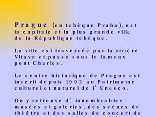 Prague  (en tchèque Praha), est la capitale et la plus grande ville de la République tchèque. La ville est traversée par la rivière Vltava et passe sous le fameux pont Charles. Le centre historique de Prague est inscrit depuis 1992 au Patrimoine culturel et naturel de l’Unesco.  On y retrouve d’innombrables musées et galeries, des scènes de théâtre et des salles de concert de tout premier ordre qui accueillent des personnalités venues du monde entier. 