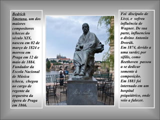 BedrichBedrich
SmetanaSmetana, um dos, um dos
maioresmaiores
compositorescompositores
tchecos dotchecos do
século XIX,século XIX,
nasceunasceu em 02 deem 02 de
março de 1824 emarço de 1824 e
morreu emmorreu em
Praga em 12 dePraga em 12 de
maio de 1884.maio de 1884.
Fundador daFundador da
Escola NacionalEscola Nacional
de Músicade Música
tcheca, chegoutcheca, chegou
ao cargo deao cargo de
regente daregente da
orquestra daorquestra da
ópera de Pragaópera de Praga
em 1866.em 1866.
Foi discípulo deFoi discípulo de
Liszt, e sofreuLiszt, e sofreu
influência deinfluência de
Wagner. De suaWagner. De sua
parte, influenciouparte, influenciou
o divino Antonino divino Antonin
Dvorák.Dvorák.
Em 1874, devido aEm 1874, devido a
uma surdez poruma surdez por
sífilis, comosífilis, como
Beethoven passouBeethoven passou
a se dedicara se dedicar
somente àsomente à
composição.composição.
Em 1883 foiEm 1883 foi
internado em uminternado em um
hospitalhospital
psiquiátrico, ondepsiquiátrico, onde
veio a falecer.veio a falecer.
 