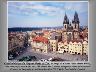 Catedral Gótica da Virgem Maria de TynCatedral Gótica da Virgem Maria de Tyn, na praça da Cidade Velha (Staré Mesto),, na praça da Cidade Velha (Staré Mesto),
cuja construção teve início em 1461. Desde 1992, não só esta praça como todo o centrocuja construção teve início em 1461. Desde 1992, não só esta praça como todo o centro
histórico de Praga foi incluído na lista da UNESCO do Patrimônio Mundial.histórico de Praga foi incluído na lista da UNESCO do Patrimônio Mundial.
 