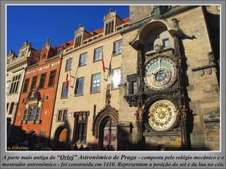 A parte mais antiga doA parte mais antiga do ““OrlojOrloj” Astronômico de Praga” Astronômico de Praga - composta pelo relógio mecânico e o- composta pelo relógio mecânico e o
mostrador astronômico - foi construída em 1410. Representam a posição do sol e da lua no céu.mostrador astronômico - foi construída em 1410. Representam a posição do sol e da lua no céu.
 