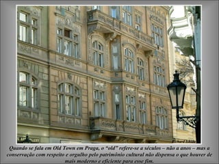 Quando se fala em Old Town em Praga, o “old” refere-se a séculos – não a anos – mas aQuando se fala em Old Town em Praga, o “old” refere-se a séculos – não a anos – mas a
conservação com respeito e orgulho pelo patrimônio cultural não dispensa o que houver deconservação com respeito e orgulho pelo patrimônio cultural não dispensa o que houver de
mais moderno e eficiente para esse fim.mais moderno e eficiente para esse fim.
 
