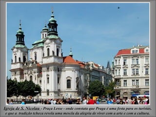 Igreja de S. NicolauIgreja de S. Nicolau - Praça Lesse - onde constata que Praga é uma festa para os turistas,- Praça Lesse - onde constata que Praga é uma festa para os turistas,
e que a tradição tcheca revela uma mescla da alegria de viver com a arte e com a cultura.e que a tradição tcheca revela uma mescla da alegria de viver com a arte e com a cultura.
 