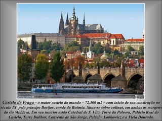 Castelo de PragaCastelo de Praga -- o maior castelo do mundo – 72.500 m2 – com início de sua construção noo maior castelo do mundo – 72.500 m2 – com início de sua construção no
século IXséculo IX pelo príncipe Borijov, conde da Boêmiapelo príncipe Borijov, conde da Boêmia.. Situa-se sobre colinas, em ambas as margensSitua-se sobre colinas, em ambas as margens
do rio Moldava. Em seu interior estão Catedral de S. Vito, Torre da Pólvora, Palácio Real dodo rio Moldava. Em seu interior estão Catedral de S. Vito, Torre da Pólvora, Palácio Real do
Castelo, Torre Dalibor, Convento de São Jorge, Palácio Lobkowicz e a Viela Dourada.Castelo, Torre Dalibor, Convento de São Jorge, Palácio Lobkowicz e a Viela Dourada.
 
