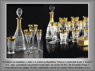 A tradição de trabalhar o vidro e o cristal na República Tcheca é conhecida desde o século IA tradição de trabalhar o vidro e o cristal na República Tcheca é conhecida desde o século I
A.C., mas a produção em grande escala data do século IX D.C. De há muito Praga éA.C., mas a produção em grande escala data do século IX D.C. De há muito Praga é
conhecida por seuconhecida por seu cristalcristal.. Na foto,Na foto, esplêndida coleção de criatais Moser bordada a ouroesplêndida coleção de criatais Moser bordada a ouro..
 