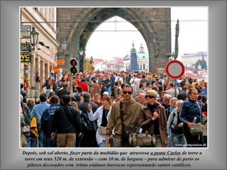 Depois, sob sol aberto, fazer parte da multidão que atravessaDepois, sob sol aberto, fazer parte da multidão que atravessa a ponte Carlosa ponte Carlos de torre ade torre a
torre em seus 520 m. de extensão – com 10 m. de largura – para admirar de pertotorre em seus 520 m. de extensão – com 10 m. de largura – para admirar de perto osos
pilares decorados com trinta estátuas barrocas representando santos católicos.pilares decorados com trinta estátuas barrocas representando santos católicos.
 