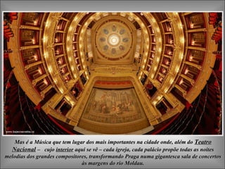 Mas é a Música que tem lugar dos mais importantes na cidade onde, além doMas é a Música que tem lugar dos mais importantes na cidade onde, além do TeatroTeatro
NacionalNacional –– cujocujo interiorinterior aqui se vêaqui se vê –– cada igreja, cada palácio propõe todas as noitescada igreja, cada palácio propõe todas as noites
melodias dos grandes compositores, transformando Praga numa gigantesca sala de concertosmelodias dos grandes compositores, transformando Praga numa gigantesca sala de concertos
às margens do rio Moldau.às margens do rio Moldau.
 