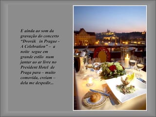 E ainda ao som daE ainda ao som da
gravação do concertogravação do concerto
“Dvorák in Prague -“Dvorák in Prague -
A Celebration” – aA Celebration” – a
noite segue emnoite segue em
grande estilo numgrande estilo num
jantar ao ar livre nojantar ao ar livre no
President Hotel dePresident Hotel de
Praga para – muitoPraga para – muito
comovida, creiam –comovida, creiam –
dela me despedir...dela me despedir...
 