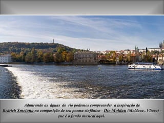 Admirando as  águas  do  rio podemos compreender  a inspiração de Bedrich   Smetana   na composição de seu poema sinfônico -  Die Moldau   (Moldava ,  Vltava) - que é o fundo musical aqui .  