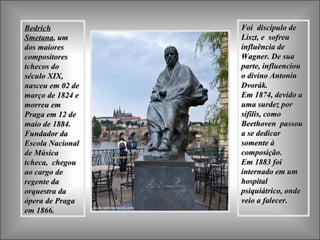 Bedrich Smetana , um dos maiores compositores tchecos do século XIX, nasceu  em 02 de março de 1824 e morreu em Praga em 12 de maio de 1884. Fundador da Escola Nacional de Música tcheca,  chegou ao cargo de regente da orquestra da ópera de Praga em 1866.  Foi  discípulo de Liszt, e  sofreu influência de Wagner. De sua parte, influenciou  o divino Antonin Dvorák.  Em 1874, devido a uma surdez por sífilis, como Beethoven  passou a se dedicar somente à composição.  Em 1883 foi internado em um hospital psiquiátrico, onde veio a falecer.  
