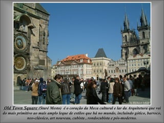 Old Town Square  (Staré Mesto)  é o coração da Meca cultural e lar da Arquitetura que vai do mais primitivo ao mais amplo leque de estilos que há no mundo, incluindo gótico, barroco, neo-clássico, a rt nouveau, cubista ,  rondocubista  e pós-moderno. 