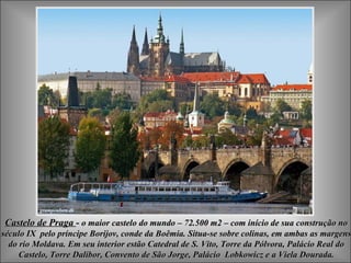 Castelo de Praga  -  o maior castelo do mundo – 72.500 m2 – com início de sua construção no século IX  pelo príncipe Borijov, conde da Boêmia .  Situa-se sobre colinas, em ambas as margens do rio Moldava. Em seu interior estão Catedral de S. Vito, Torre da Pólvora, Palácio Real do Castelo, Torre Dalibor, Convento de São Jorge, Palácio  Lobkowicz e a Viela Dourada. 