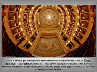 Mas é a Música que tem lugar dos mais importantes na cidade onde, além do  Teatro Nacional   –   cujo  interior  aqui se vê  –  cada igreja, cada palácio propõe todas as noites melodias dos grandes compositores, transformando Praga numa gigantesca sala de concertos às margens do rio Moldau. 
