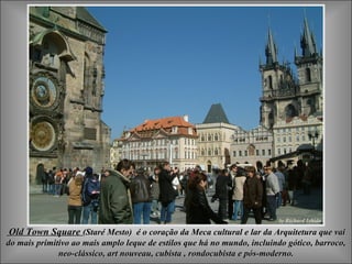 Old Town Square (Staré Mesto) é o coração da Meca cultural e lar da Arquitetura que vai
do mais primitivo ao mais amplo leque de estilos que há no mundo, incluindo gótico, barroco,
              neo-clássico, art nouveau, cubista , rondocubista e pós-moderno.
 