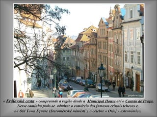 « Královská cesta » compreende a região desde a Municipal House até o Castelo de Praga.
       Nesse caminho pode-se admirar o comércio dos famosos cristais tchecos e,
      na Old Town Square (Staroměstské náměstí ), o célebre « Orloj » astronômico.
 
