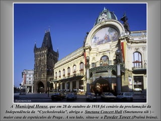 A Municipal House, que em 28 de outubro de 1918 foi cenário da proclamação da
 Independência da “Czechoslovakia”, abriga o Smetana Concert Hall (Smetanova síň ) –
maior casa de espetáculos de Praga . A seu lado, situa-se a Powder Tower (Prašná brána).
 