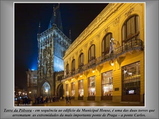 Torre da Pólvora - em sequência ao edifício da Municipal House, é uma das duas torres que
     arrematam as extremidades da mais importante ponte de Praga – a ponte Carlos.
 