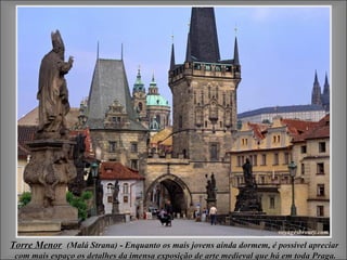 Torre Menor (Malá Strana) - Enquanto os mais jovens ainda dormem, é possível apreciar
 com mais espaço os detalhes da imensa exposição de arte medieval que há em toda Praga.
 