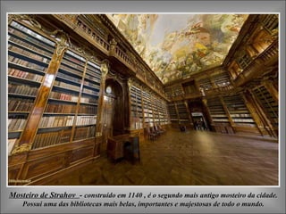 Mosteiro de Strahov - construído em 1140 , é o segundo mais antigo mosteiro da cidade.
    Possui uma das bibliotecas mais belas, importantes e majestosas de todo o mundo.
 
