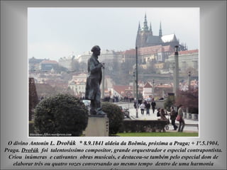 O divino Antonín L. Dvořák * 8.9.1841 aldeia da Boêmia, próxima a Praga; + 1º.5.1904,
Praga. Dvořák foi talentosíssimo compositor, grande orquestrador e especial contrapontista.
 Criou inúmeras e cativantes obras musicais, e destacou-se também pelo especial dom de
   elaborar três ou quatro vozes conversando ao mesmo tempo dentro de uma harmonia
 