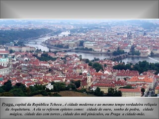 Praga, capital da República Tcheca , é cidade moderna e ao mesmo tempo verdadeira relíquia
  da Arquitetura. A ela se referem epítetos como: cidade de ouro, sonho de pedra, cidade
    mágica, cidade das cem torres , cidade dos mil pináculos, ou Praga a cidade-mãe.
 
