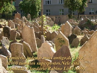 Cemitério judeu,o mais antigo,de 1439. 12000 túmulos superpostos.Nele está sepultado o lendário Rabino Löw(1609) 