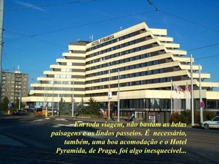 Em toda viagem, não bastam as belas paisagens e os lindos passeios. É  necessário, também, uma boa acomodação e o Hotel Pyramida, de Praga, foi algo inesquecível... 