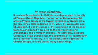 ST. VITUS CATHEDRAL
It is a temple dedicated to Catholic worship located in the city
of Prague (Czech Republic). Forms part of the monumental
artistic Prague Castle is the largest exhibition of Gothic art in
the city. Since 1989 dedicated to St. Vitus, St. Wenceslas and
St. Adalbert. It was the scene of the coronation of the kings of
Bohemia and buried it are also all the holy bishops and
archbishops and a number of kings. The cathedral, although
Catholic, is state-owned since the beginning of its construction
in the fourteenth century. It is the oldest Gothic cathedral in
Central Europe. In it are buried many Czech kings.

 