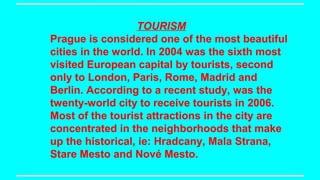 TOURISM
Prague is considered one of the most beautiful
cities in the world. In 2004 was the sixth most
visited European capital by tourists, second
only to London, Paris, Rome, Madrid and
Berlin. According to a recent study, was the
twenty-world city to receive tourists in 2006.
Most of the tourist attractions in the city are
concentrated in the neighborhoods that make
up the historical, ie: Hradcany, Mala Strana,
Stare Mesto and Nové Mesto.

 