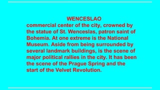 WENCESLAO
commercial center of the city, crowned by
the statue of St. Wenceslas, patron saint of
Bohemia. At one extreme is the National
Museum. Aside from being surrounded by
several landmark buildings, is the scene of
major political rallies in the city. It has been
the scene of the Prague Spring and the
start of the Velvet Revolution.

 