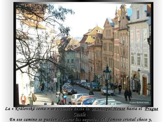 La « Královská cesta » se extiende desde la  Municipal House  hasta el  Prague Castle  .  En ese camino se pueden admirar los negocios del  famoso cristal checo y,  en la  Old Town Square ( Staroměstské náměstí  ) , el célebre  Orloj » astronomico.   