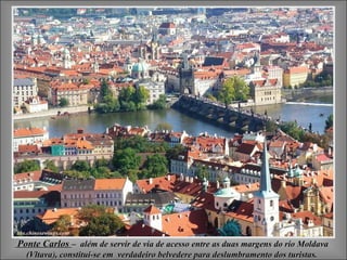 Ponte Carlos – além de servir de via de acesso entre as duas margens do rio Moldava
  (Vltava), constitui-se em verdadeiro belvedere para deslumbramento dos turistas.
  (Vltava
 