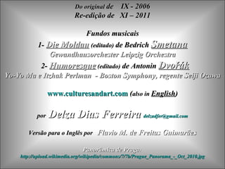 Do original de
                                        IX - 2006
                           Re-edição de XI – 2011

                        Fundos musicais
         1- Die Moldau (editado) de Bedrich Smetana
             Gewandhausorchester Leipzig Orchestra
          2- Humoresque (editado) de Antonin Dvořák
Yo-Yo Ma e Itzhak Perlman - Boston Symphony, regente Seiji Ozawa

                 www.culturesandart.com (also in English)

           por   Delza Dias Ferreira delzadfer@gmail.com
       Versão para o Inglês por Flavio M. de Freitas Guimarães

                               Panorâmica de Praga:
    http://upload.wikimedia.org/wikipedia/commons/7/7b/Prague_Panorama_-_Oct_2010.jpg
 