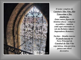 O nome completo da
Catedral é São Vito, São
    Venceslau e Sto.
      Adalberto.
 Entre outras figuras da
história tcheca – religiosa
   ou política – também
 estão aqui enterrados os
 reis da Boêmia e alguns
 Imperadores Romanos.

Na foto - Detalhe interno
  da janela lanceta na
   Torre Principal da
 Catedral de São Vito
cuja beleza, vista por fora,
    parece um relevo
        decorativo.
 