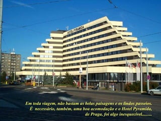 Em toda viagem, não bastam as belas paisagens e os lindos passeios. É  necessário, também, uma boa acomodação e o Hotel Pyramida, de Praga, foi algo inesquecível......... 