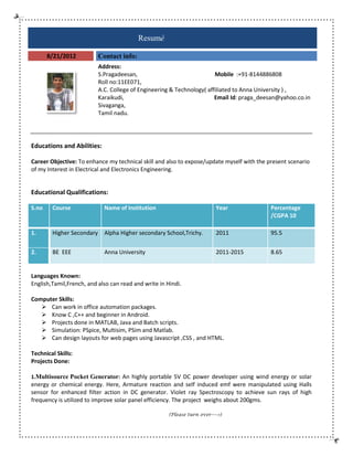 Resumé
8/21/2012

Contact info:
Address:
S.Pragadeesan,
Mobile :+91-8144886808
8144886808
Roll no:11EE071,
:11EE071,
A.C. College of Engineering & Tech
Technology( affiliated to Anna University ) ,
Karaikudi,
Email Id: praga_deesan@yahoo.co.in
:
Sivaganga,
Tamil nadu.

Educations and Abilities:
Career Objective: To enhance my technical skill and also to expose/update myself with the present scenario
of my Interest in Electrical and Electronics Engineering.

Educational Qualifications:
S.no

Course

Name of Institution

Year

Percentage
/CGPA 10

1.

Higher Secondary

Alpha Higher secondary School,Trichy.

2011

95.5

2.

BE EEE

Anna University

2011-2015

8.65

Languages Known:
English,Tamil,French, and also can read and write in Hindi.
Computer Skills:
 Can work in office automation packages.
an
 Know C ,C++ and beginner in Android
Android.
 Projects done in MATLAB, Java and Batch scripts.
 Simulation: PSpice, Multisim, PSim and Matlab.
 Can design layouts for web pages using Javascript ,CSS , and HTML.
gn
Technical Skills:
Projects Done:
1.Multisource Pocket Generator: An highly portable 5V DC power developer using wind energy or solar
energy or chemical energy. Here, Armature reaction and self induced emf were manipulated using Halls
sensor for enhanced filter action in DC generator. Violet ray Spectroscopy to achieve sun rays of high
frequency is utilized to improve solar panel efficiency. The project weighs about 200gms.
(Please turn over---->)

 