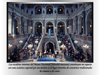 Las escaleras internas del Museo Nacional (Národní muzeum) constituyen un espacio con una acústica especial por ese motivo es el lugar favorito de conciertos tradicionales de cámara o de coros.  