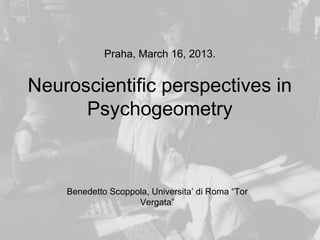Praha, March 16, 2013.


Neuroscientific perspectives in
      Psychogeometry



    Benedetto Scoppola, Universita’ di Roma “Tor
                    Vergata”
 
