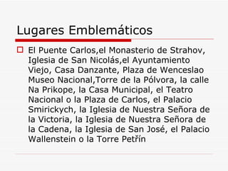 Lugares Emblemáticos
 El Puente Carlos,el Monasterio de Strahov,
  Iglesia de San Nicolás,el Ayuntamiento
  Viejo, Casa Danzante, Plaza de Wenceslao
  Museo Nacional,Torre de la Pólvora, la calle
  Na Prikope, la Casa Municipal, el Teatro
  Nacional o la Plaza de Carlos, el Palacio
  Smirickych, la Iglesia de Nuestra Señora de
  la Victoria, la Iglesia de Nuestra Señora de
  la Cadena, la Iglesia de San José, el Palacio
  Wallenstein o la Torre Petřín
 