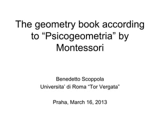 The geometry book according
   to “Psicogeometria” by
         Montessori


           Benedetto Scoppola
     Universita’ di Roma “Tor Vergata”

          Praha, March 16, 2013
 