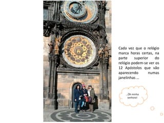 Cada vez que o relógio
marca horas certas, na
parte superior do
relógio podem-se ver os
12 Apóstolos que vão
aparecendo numas
janelinhas …
…Óh minha
senhora!
 