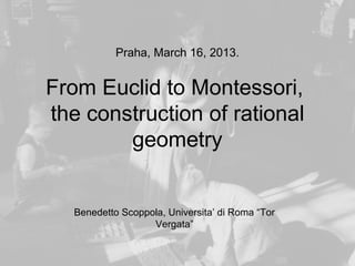 Praha, March 16, 2013.


From Euclid to Montessori,
the construction of rational
        geometry


   Benedetto Scoppola, Universita’ di Roma “Tor
                   Vergata”
 