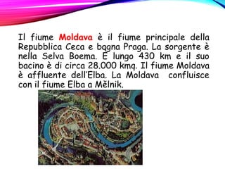 Il fiume Moldava è il fiume principale della
Repubblica Ceca e bagna Praga. La sorgente è
nella Selva Boema. È lungo 430 km e il suo
bacino è di circa 28.000 kmq. Il fiume Moldava
è affluente dell’Elba. La Moldava confluisce
con il fiume Elba a Mělnik.
 