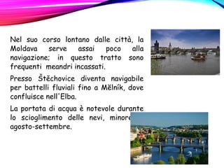 Nel suo corso lontano dalle città, la
Moldava serve assai poco alla
navigazione; in questo tratto sono
frequenti meandri incassati.
Presso Štěchovice diventa navigabile
per battelli fluviali fino a Mĕlník, dove
confluisce nell'Elba.
La portata di acqua è notevole durante
lo scioglimento delle nevi, minore in
agosto-settembre.
 