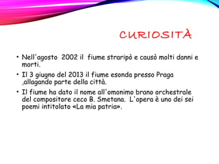 CURIOSITÀ
• Nell'agosto  2002 il fiume straripò e causò molti danni e
morti.
• Il 3 giugno del 2013 il fiume esonda presso Praga
,allagando parte della città.
• Il fiume ha dato il nome all'omonimo brano orchestrale
del compositore ceco B. Smetana.  L'opera è uno dei sei 
poemi intitolato «La mia patria».
 