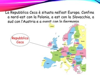 La Repubblica Ceca è situata nell’est Europa. Confina
a nord-est con la Polonia, a est con la Slovacchia, a
sud con l’Austria e a ovest con la Germania.
Repubblica
Ceca
 