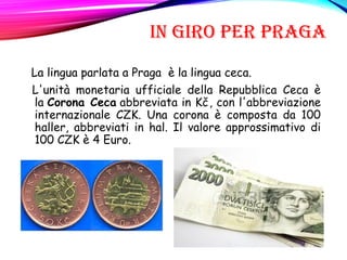 IN GIRO PER PRAGA
La lingua parlata a Praga è la lingua ceca.
L'unità monetaria ufficiale della Repubblica Ceca è
la Corona Ceca abbreviata in Kč, con l'abbreviazione
internazionale CZK. Una corona è composta da 100
haller, abbreviati in hal. Il valore approssimativo di
100 CZK è 4 Euro.
 