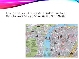 Il centro della città si divide in quattro quartieri:
Castello, Malà Strana, Stare Mesto, Nove Mesto.
 