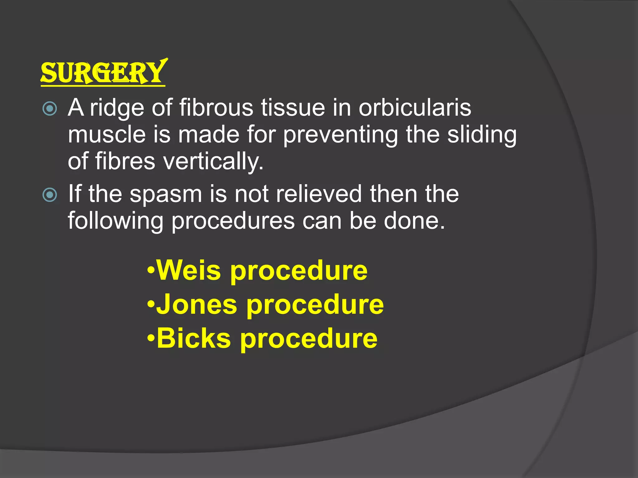 SURGERY
 A ridge of fibrous tissue in orbicularis
muscle is made for preventing the sliding
of fibres vertically.
 If the spasm is not relieved then the
following procedures can be done.
•Weis procedure
•Jones procedure
•Bicks procedure
 