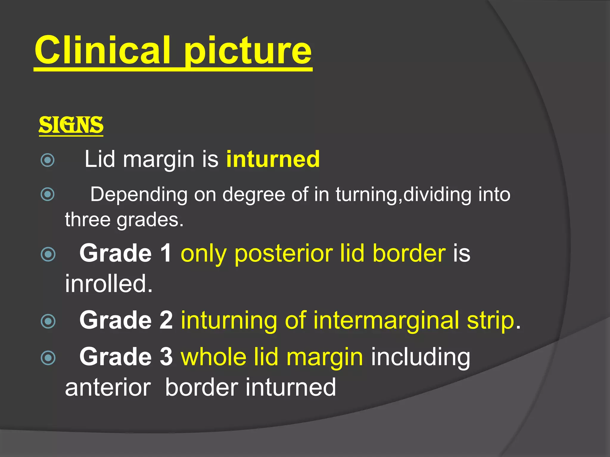 Clinical picture
SIGNS
 Lid margin is inturned
 Depending on degree of in turning,dividing into
three grades.
 Grade 1 only posterior lid border is
inrolled.
 Grade 2 inturning of intermarginal strip.
 Grade 3 whole lid margin including
anterior border inturned
 